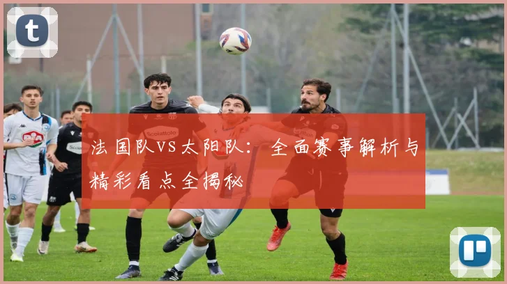 法国队vs太阳队：全面赛事解析与精彩看点全揭秘