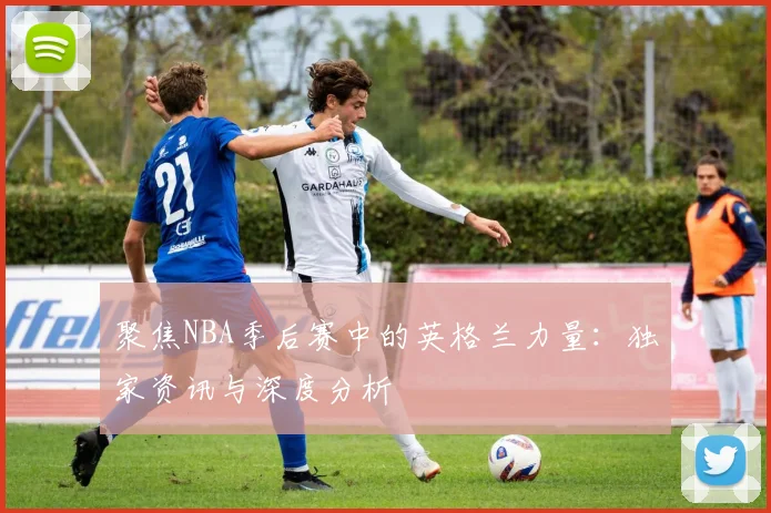 聚焦NBA季后赛中的英格兰力量：独家资讯与深度分析