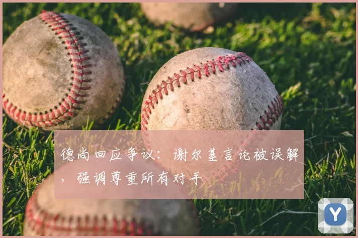德尚回应争议：谢尔基言论被误解，强调尊重所有对手