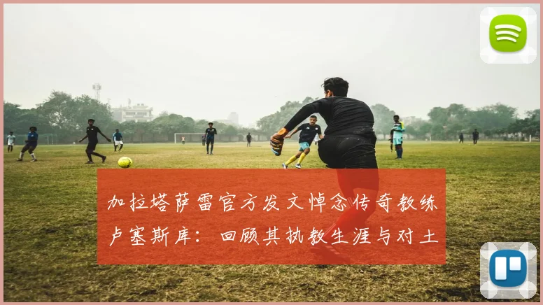 加拉塔萨雷官方发文悼念传奇教练卢塞斯库：回顾其执教生涯与对土耳其足球的深远影响