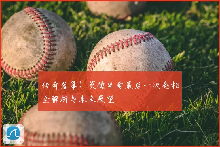 传奇落幕!莫德里奇最后一次亮相全解析与未来展望