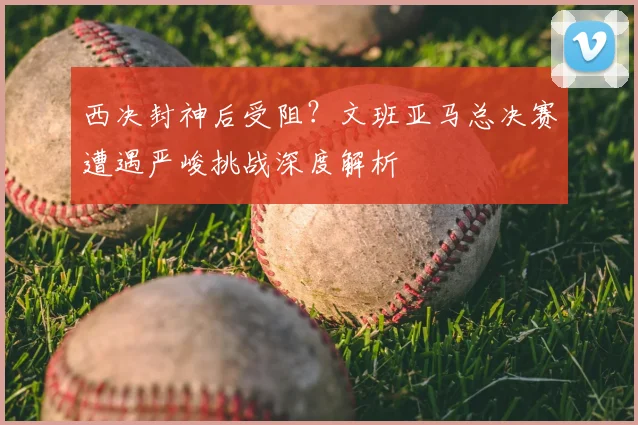 西决封神后受阻?文班亚马总决赛遭遇严峻挑战深度解析