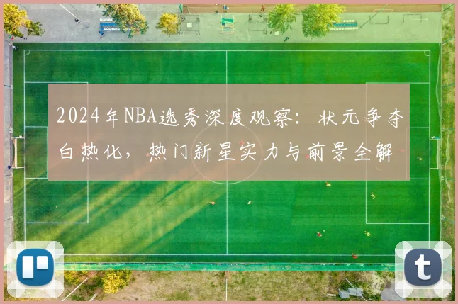 2024年NBA选秀深度观察:状元争夺白热化,热门新星实力与前景全解析