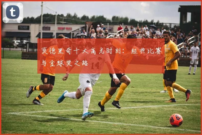 莫德里奇十大高光时刻:经典比赛与金球奖之路