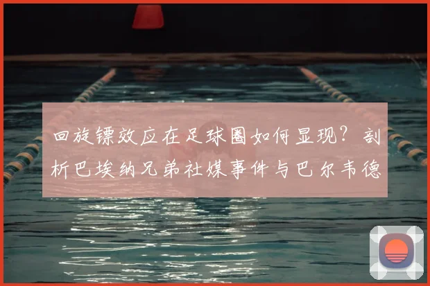 回旋镖效应在足球圈如何显现?剖析巴埃纳兄弟社媒事件与巴尔韦德的关联
