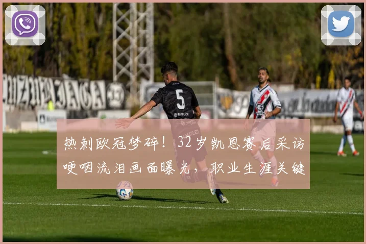 热刺欧冠梦碎！32岁凯恩赛后采访哽咽流泪画面曝光，职业生涯关键转折引热议