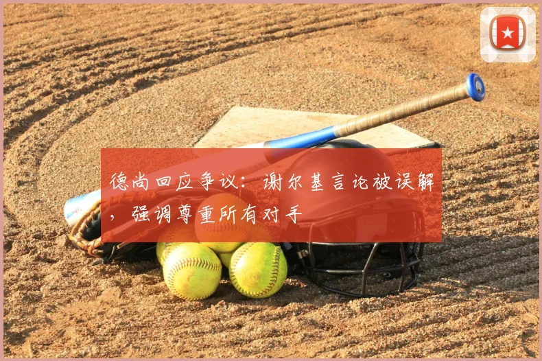 德尚回应争议:谢尔基言论被误解,强调尊重所有对手