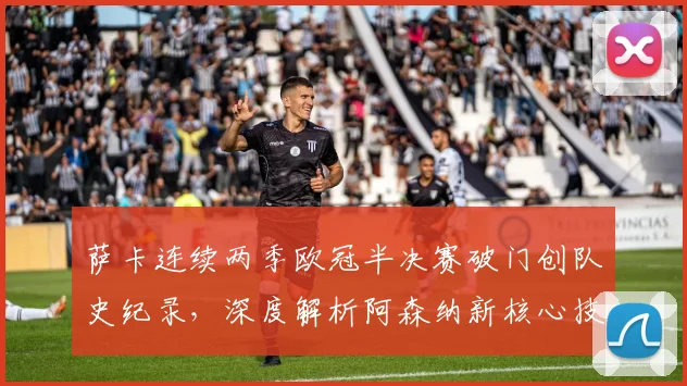 萨卡连续两季欧冠半决赛破门创队史纪录，深度解析阿森纳新核心技术特点与未来前景