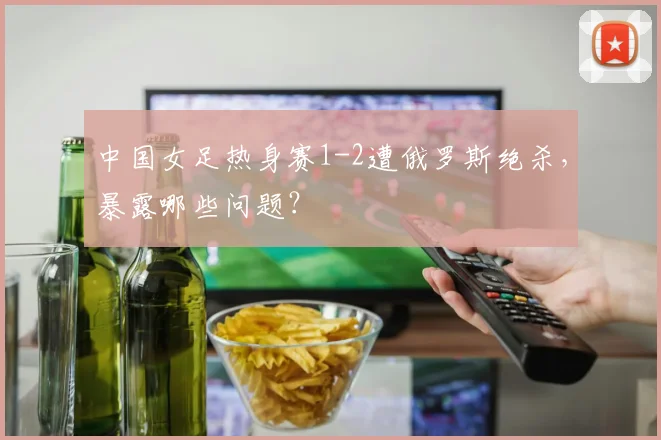 中国女足热身赛1-2遭俄罗斯绝杀,暴露哪些问题?