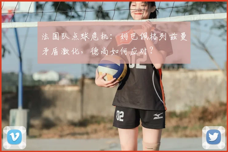 法国队点球危机：姆巴佩格列兹曼矛盾激化，德尚如何应对？
