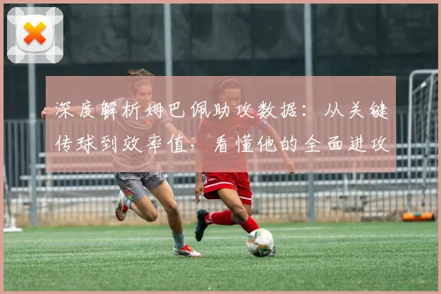 深度解析姆巴佩助攻数据:从关键传球到效率值,看懂他的全面进攻贡献