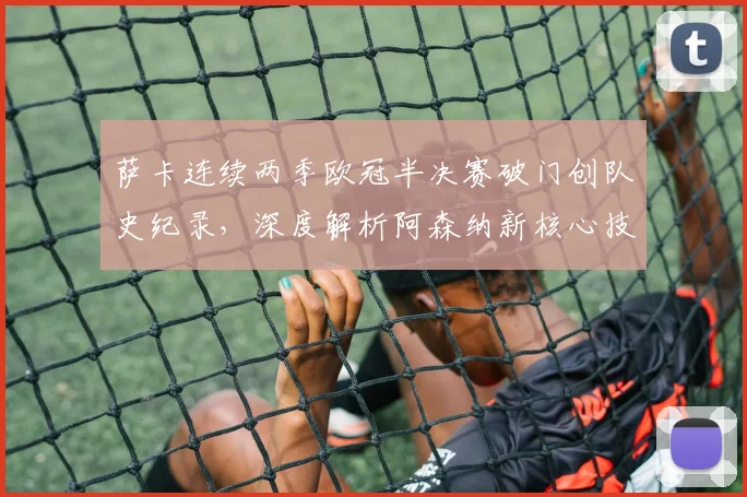 萨卡连续两季欧冠半决赛破门创队史纪录,深度解析阿森纳新核心技术特点与未来前景