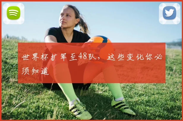 世界杯扩军至48队,这些变化你必须知道