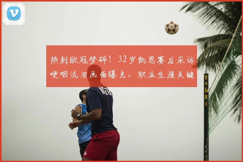 热刺欧冠梦碎!32岁凯恩赛后采访哽咽流泪画面曝光,职业生涯关键转折引热议