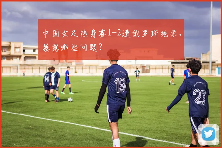 中国女足热身赛1-2遭俄罗斯绝杀，暴露哪些问题？