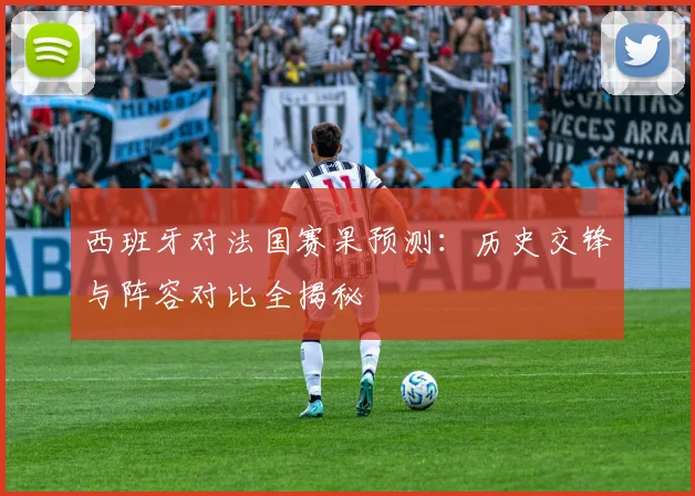 西班牙对法国赛果预测：历史交锋与阵容对比全揭秘