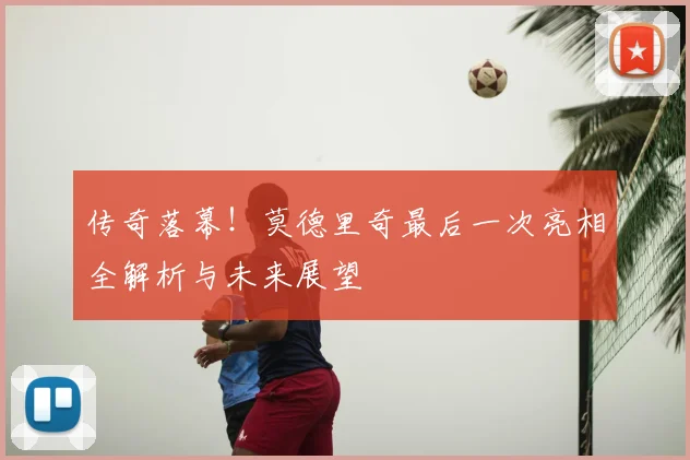 传奇落幕！莫德里奇最后一次亮相全解析与未来展望