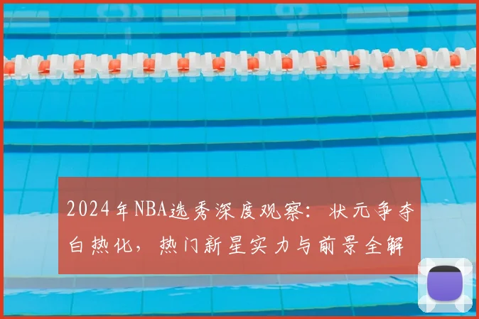2024年NBA选秀深度观察：状元争夺白热化，热门新星实力与前景全解析