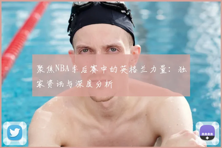 聚焦NBA季后赛中的英格兰力量:独家资讯与深度分析